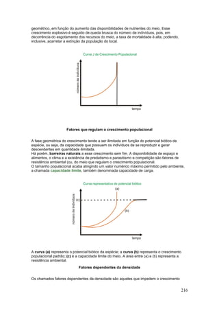 216
geométrico, em função do aumento das disponibilidades de nutrientes do meio. Esse
crescimento explosivo é seguido de queda brusca do número de indivíduos, pois, em
decorrência do esgotamento dos recursos do meio, a taxa de mortalidade é alta, podendo,
inclusive, acarretar a extinção da população do local.
Fatores que regulam o crescimento populacional
A fase geométrica do crescimento tende a ser ilimitada em função do potencial biótico da
espécie, ou seja, da capacidade que possuem os indivíduos de se reproduzir e gerar
descendentes em quantidade ilimitada.
Há porém, barreiras naturais a esse crescimento sem fim. A disponibilidade de espaço e
alimentos, o clima e a existência de predatismo e parasitismo e competição são fatores de
resistência ambiental (ou, do meio que regulam o crescimento populacional.
O tamanho populacional acaba atingindo um valor numérico máximo permitido pelo ambiente,
a chamada capacidade limite, também denominada capacidade de carga.
A curva (a) representa o potencial biótico da espécie; a curva (b) representa o crescimento
populacional padrão; (c) é a capacidade limite do meio. A área entre (a) e (b) representa a
resistência ambiental.
Fatores dependentes da densidade
Os chamados fatores dependentes da densidade são aqueles que impedem o crescimento
 