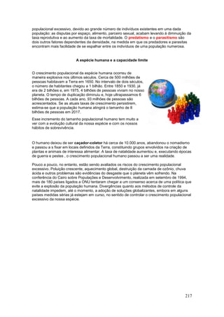 217
populacional excessivo, devido ao grande número de indivíduos existentes em uma dada
população: as disputas por espaço, alimento, parceiro sexual, acabam levando à diminuição da
taxa reprodutiva e ao aumento da taxa de mortalidade. O predatismo e o parasitismo são
dois outros fatores dependentes da densidade, na medida em que os predadores e parasitas
encontram mais facilidade de se espalhar entre os indivíduos de uma população numerosa.
A espécie humana e a capacidade limite
O humano deixou de ser caçador-coletor há cerca de 10.000 anos, abandonou o nomadismo
e passou a s fixar em locais definidos da Terra, constituindo grupos envolvidos na criação de
plantas e animais de interessa alimentar. A taxa de natalidade aumentou e, executando épocas
de guerra e pestes , o crescimento populacional humano passou a ser uma realidade.
Pouco a pouco, no entanto, estão sendo avaliados os riscos do crescimento populacional
excessivo. Poluição crescente, aquecimento global, destruição da camada de ozônio, chuva
ácida e outros problemas são evidências do desgaste que o planeta vêm sofrendo. Na
conferência do Cairo sobre Populações e Desenvolvimento, realizada em setembro de 1994,
mais de 180 países ligados a ONU tentaram chegar a um consenso acerca de uma política que
evite a explosão da população humana. Divergências quanto aos métodos de controle da
natalidade impedem, até o momento, a adoção de soluções globalizantes, embora em alguns
países medidas sérias já estejam em curso, no sentido de controlar o crescimento populacional
excessivo da nossa espécie.
O crescimento populacional da espécie humana ocorreu de
maneira explosiva nos últimos séculos. Cerca de 500 milhões de
pessoas habitavam a Terra em 1650. No intervalo de dois séculos,
o número de habitantes chegou a 1 bilhão. Entre 1850 e 1930, já
era de 2 bilhões e, em 1975, 4 bilhões de pessoas viviam no nosso
planeta. O tempo de duplicação diminuiu e, hoje ultrapassamos 6
bilhões de pessoas. A cada ano, 93 milhões de pessoas são
acrescentados. Se as atuais taxas de crescimento persistirem,
estima-se que a população humana atingirá o tamanho de 8
bilhões de pessoas em 2017.
Esse incremento do tamanho populacional humano tem muito a
ver com a evolução cultural da nossa espécie e com os nossos
hábitos de sobrevivência.
 