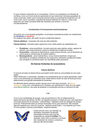 196
É muito variável a dimensão de um ecossistema. Tanto é um ecossistema uma floresta de
coníferas, como um tronco de árvore apodrecido em que sobrevivem diversas populações de
seres minúsculos. Assim como é possível associar todos os ecossistemas existentes num só,
muito maior, que é a ecosfera, é igualmente possível delimitar em cada um, outros mais
pequenos, por vezes ocupando áreas tão reduzidas que recebem o nome de
microecossistemas.
Constituintes e Funcionamento dos Ecossistemas
De acordo com a sua situação geográfica, os principais ecossistemas podem ser classificados
em:terrestres ou aquáticos.
Em qualquer dos casos, são quatro os seus constituintes básicos:
Fatores abióticos - compostos não vivos do meio ambiente;
Fatores bióticos - formados pelos organismos vivos. Estes podem ser classificados em:
 Produtores - seres autotróficos, na maior parte dos casos plantas verdes, capazes de
fabricar a seu próprio alimento a partir de substâncias inorgânicas simples;
 Consumidos - organismos heterotróficos, quase sempre animais, que se alimentam de
outros seres ou de partículas de matéria orgânica;
 Decompositores - seres heterotróficos, na sua maioria bactérias e fungos que
decompõe as complexas substâncias dos organismos, libertando substâncias simples
que, lançadas no ambiente podem ser assimiladas pelos produtores.
Os fatores limitantes do ecossistema
Fatores Abióticos
O conjunto de todos os fatores físicos que podem incidir sobre as comunidades de uma certa
região.
Estes influenciam o crescimento, atividade e as características que os seres apresentam, assim
como a sua distribuição por diferentes locais. Estes fatores variam de valor de local para local,
determinando uma grande diversidade de ambientes.
Os diferentes fatores abióticos podem agrupar-se em dois tipos principais - os fatores
climáticos, como a luz, a temperatura e a umidade, que caracterizam o clima de uma região -
e os fatores edáficos, dos quais se destacam a composição química e a estrutura do solo.
Luz
A luz é uma manifestação de energia, cuja principal fonte é o Sol. É indispensável ao
desenvolvimento das plantas. De fato, os vegetais produzem a matéria de que o seu organismo
é formado através de um processo - a fotossíntese - realizado a partir da captação da energia
luminosa. Praticamente todos os animais necessitam de luz para sobreviver. São exceção
algumas espécies que vivem em cavernas - espécies cavernícolos - e as espécies que vivem
no meio aquático a grande profundidade - espécies abissais.
Certos animais como, por exemplo, as
borboletas necessitam de elevada
intensidade luminosa, pelo que são
designadas por espécies lucífilas. Por
oposição, seres como o caracol e a minhoca
não necessitam de muita luz, evitando-a,
pelo que são denominadas
 