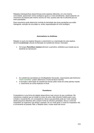 224
Relações interespecíficas desarmônicas entre espécies diferentes, em uma mesma
comunidade, apresentam nichos ecológicos iguais ou muito semelhantes, desencadeando um
mecanismo de disputa pelo mesmo recurso do meio, quando este não é suficiente para as
duas populações.
Esse mecanismo pode determinar controle da densidade das duas populações que estão
interagindo, extinção de uma delas ou, ainda, especialização do nicho ecológico.
Amensalismo ou Antibiose
Relação no qual uma espécie bloqueia o crescimento ou a reprodução de outra espécie,
denominadaamensal, através da liberação de substâncias tóxicas. Exemplos:
 Os fungos Penicillium notatum eliminam a penicilina, antibiótico que impede que as
bactérias se reproduzam.
 As substâncias secretadas por dinoflagelados Gonyaulax, responsáveis pelo fenômeno
"maré vermelha", podem determinar a morte da fauna marinha.
 A secreção e eliminação de substâncias tóxicas pelas raízes de certas plantas impede
o crescimento de outras espécies no local.
Parasitismo
O parasitismo é uma forma de relação desarmônica mais comum do que a antibiose. Ele
caracteriza a espécie que se instala no corpo de outra, dela retirando matéria para a sua
nutrição e causando-lhe, em conseqüência, danos cuja gravidade pode ser muito variável,
desde pequenos distúrbios até a própria morte do indivíduo parasitado. Dá-se o nome de
hospedeiro ao organismo que abriga o parasita. De um modo geral, a morte do hospedeiro não
é conveniente ao parasita. Mas, a despeito disso, muitas vezes ela ocorre.
 