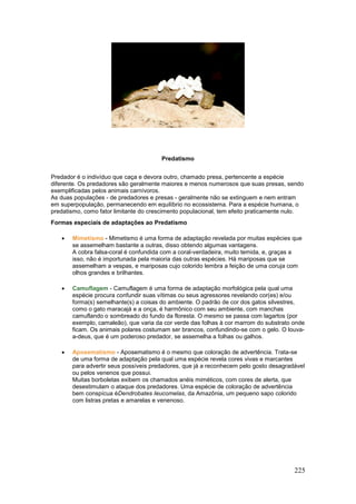 225
Predatismo
Predador é o indivíduo que caça e devora outro, chamado presa, pertencente a espécie
diferente. Os predadores são geralmente maiores e menos numerosos que suas presas, sendo
exemplificadas pelos animais carnívoros.
As duas populações - de predadores e presas - geralmente não se extinguem e nem entram
em superpopulação, permanecendo em equilíbrio no ecossistema. Para a espécie humana, o
predatismo, como fator limitante do crescimento populacional, tem efeito praticamente nulo.
Formas especiais de adaptações ao Predatismo
 Mimetismo - Mimetismo é uma forma de adaptação revelada por muitas espécies que
se assemelham bastante a outras, disso obtendo algumas vantagens.
A cobra falsa-coral é confundida com a coral-verdadeira, muito temida, e, graças a
isso, não é importunada pela maioria das outras espécies. Há mariposas que se
assemelham a vespas, e mariposas cujo colorido lembra a feição de uma coruja com
olhos grandes e brilhantes.
 Camuflagem - Camuflagem é uma forma de adaptação morfológica pela qual uma
espécie procura confundir suas vítimas ou seus agressores revelando cor(es) e/ou
forma(s) semelhante(s) a coisas do ambiente. O padrão de cor dos gatos silvestres,
como o gato maracajá e a onça, é harmônico com seu ambiente, com manchas
camuflando o sombreado do fundo da floresta. O mesmo se passa com lagartos (por
exemplo, camaleão), que varia da cor verde das folhas à cor marrom do substrato onde
ficam. Os animais polares costumam ser brancos, confundindo-se com o gelo. O louva-
a-deus, que é um poderoso predador, se assemelha a folhas ou galhos.
 Aposematismo - Aposematismo é o mesmo que coloração de advertência. Trata-se
de uma forma de adaptação pela qual uma espécie revela cores vivas e marcantes
para advertir seus possíveis predadores, que já a reconhecem pelo gosto desagradável
ou pelos venenos que possui.
Muitas borboletas exibem os chamados anéis miméticos, com cores de alerta, que
desestimulam o ataque dos predadores. Uma espécie de coloração de advertência
bem conspícua éDendrobates Ieucomelas, da Amazônia, um pequeno sapo colorido
com listras pretas e amarelas e venenoso.
 