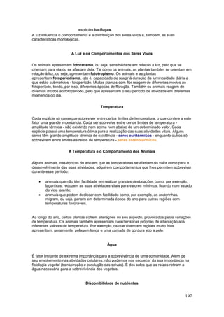 197
espécies lucífugas.
A luz influencia o comportamento e a distribuição dos seres vivos e, também, as suas
características morfológicas.
A Luz e os Comportamentos dos Seres Vivos
Os animais apresentam fototatismo, ou seja, sensibilidade em relação à luz, pelo que se
orientam para ela ou se afastam dela. Tal como os animais, as plantas também se orientam em
relação à luz, ou seja, apresentam fototropismo. Os animais e as plantas
apresentam fotoperiodismo, isto é, capacidade de reagir à duração da luminosidade diária a
que estão submetidos - fotoperíodo. Muitas plantas com flor reagem de diferentes modos ao
fotoperíodo, tendo, por isso, diferentes épocas de floração. Também os animais reagem de
diversos modos ao fotoperíodo, pelo que apresentam o seu período de atividade em diferentes
momentos do dia.
Temperatura
Cada espécie só consegue sobreviver entre certos limites de temperatura, o que confere a este
fator uma grande importância. Cada ser sobrevive entre certos limites de temperatura -
amplitude térmica - não existindo nem acima nem abaixo de um determinado valor. Cada
espécie possui uma temperatura ótima para a realização das suas atividades vitais. Alguns
seres têm grande amplitude térmica de existência - seres euritérmicos - enquanto outros só
sobrevivem entre limites estreitos de temperatura - seres estenotérmicos.
A Temperatura e o Comportamento dos Animais
Alguns animais, nas épocas do ano em que as temperaturas se afastam do valor ótimo para o
desenvolvimento das suas atividades, adquirem comportamentos que lhes permitem sobreviver
durante esse período:
 animais que não têm facilidade em realizar grandes deslocações como, por exemplo,
lagartixas, reduzem as suas atividades vitais para valores mínimos, ficando num estado
de vida latente;
 animais que podem deslocar com facilidade como, por exemplo, as andorinhas,
migram, ou seja, partem em determinada época do ano para outras regiões com
temperaturas favoráveis.
Ao longo do ano, certas plantas sofrem alterações no seu aspecto, provocados pelas variações
de temperatura. Os animais também apresentam características próprias de adaptação aos
diferentes valores de temperatura. Por exemplo, os que vivem em regiões muito frias
apresentam, geralmente, pelagem longa e uma camada de gordura sob a pele.
Água
É fator limitante de extrema importância para a sobrevivência de uma comunidade. Além de
seu envolvimento nas atividades celulares, não podemos nos esquecer da sua importância na
fisiologia vegetal (transpiração e condução das seivas). É dos solos que as raízes retiram a
água necessária para a sobrevivência dos vegetais.
Disponibilidade de nutrientes
 