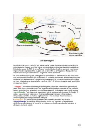 234
Ciclo do Nitrogênio
O nitrogênio se mostra como um dos elementos de caráter fundamental na composição dos
sistemas vivos. Ele está envolvido com a coordenação e controle das atividades metabólicas.
Entretanto, apesar de 78% da atmosfera ser constituída de nitrogênio, a grande maioria dos
organismos é incapaz de utilizá-Io, pois este se encontra na forma gasosa (N2) que é muito
estável possuindo pouca tendência a reagir com outros elementos.
Os consumidores conseguem o nitrogênio de forma direta ou indireta através dos produtores.
Eles aproveitam o nitrogênio que se encontra na forma de aminoácidos. Produtores introduzem
nitrogênio na cadeia alimentar, através do aproveitamento de formas inorgânicas encontradas
no meio, principalmente nitratos (NO3) e amônia (NH3
+
). O ciclo do nitrogênio pode ser dividido
em algumas etapas:
• Fixação: Consiste na transformação do nitrogênio gasoso em substâncias aproveitáveis
pelos seres vivos (amônia e nitrato). Os organismos responsáveis pela fixação são bactérias,
retiram o nitrogênio do ar fazendo com que este reaja com o hidrogênio para formar amônia.
• Amonificação: Parte da amônia presente no solo, é originada pelo processo de fixação. A
outra é proveniente do processo de decomposição das proteínas e outros resíduos
nitrogenados, contidos na matéria orgânica morta e nas excretas. Decomposição ou
amonificação é realizada por bactérias e fungos.
• Nitrificação: É o nome dado ao processo de conversão da amônia em nitratos.
• Desnitrificação: As bactérias desnitrificantes (como, por exemplo, a Pseudomonas
denitrificans), são capazes de converter os nitratos em nitrogênios molecular, que volta a
atmosfera fechando o ciclo.
 