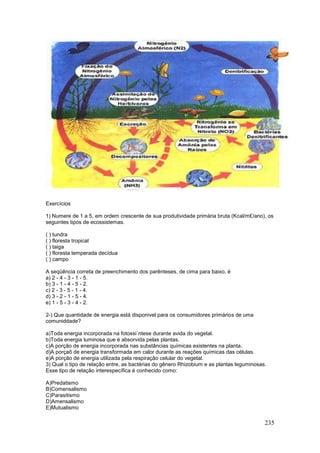 235
Exercícios
1) Numere de 1 a 5, em ordem crescente de sua produtividade primária bruta (Kcal/m£/ano), os
seguintes tipos de ecossistemas.
( ) tundra
( ) floresta tropical
( ) taiga
( ) floresta temperada decídua
( ) campo
A seqüência correta de preenchimento dos parênteses, de cima para baixo, é
a) 2 - 4 - 3 - 1 - 5.
b) 3 - 1 - 4 - 5 - 2.
c) 2 - 3 - 5 - 1 - 4.
d) 3 - 2 - 1 - 5 - 4.
e) 1 - 5 - 3 - 4 - 2.
2-) Que quantidade de energia está disponivel para os consumidores primários de uma
comuniddade?
a)Toda energia incorporada na fotossi´ntese durante avida do vegetal.
b)Toda energia luminosa que é absorvida pelas plantas.
c)A porção de energia incorporada nas substâncias químicas existentes na planta.
d)A porçaõ de energia transformada em calor durante as reações químicas das células.
e)A porção de energia utilizada pela respiração celular do vegetal.
3) Qual o tipo de relação entre, as bactérias do gênero Rhizobium e as plantas leguminosas.
Esse tipo de relação interespecífica é conhecido como:
A)Predatismo
B)Comensalismo
C)Parasitismo
D)Amensalismo
E)Mutualismo
 