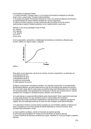 236
4) Considere as seguintes frases:
I. O uacari-vermelho, 'Cacajao calvus', é um macaco da Amazônia ameaçado de extinção,
assim como o uacari-preto, 'Cacajao melanocephalus'.
II. Os guarás da espécie 'Chrysocyon brachyurus' vivem nos campos brasileiros encontrando-
se representantes da mesma espécie também em campos argentinos.
III. Dentre os botos marinhos, os mais conhecidos são os da baía do Rio de Janeiro
pertencentes à espécie 'Sotalia brasiliensis' e com habitat restrito a essa área.
Menção a uma única população é feita na frase
a) I, apenas
b) II, apenas
c) III, apenas
d) I e na II
e) II e na III
5) Um pesquisador, estudando a multiplicação de bactérias em alimentos utilizados pelo
homem, obteve, em alguns casos, o seguinte
gráfico:
Para obter curvas desse tipo, ele deve ter mantido, durante a experiência, os alimentos em
a) temperatura de 0°C.
b) temperatura de 40°C.
c) temperatura de 90°C.
d) salmoura concentrada.
e) calda espessa de açúcar.
6) Alguns moluscos têm importância sanitária. Um exemplo comprovado é o do planorbídeo
Biomphalaria glabrata, que está relacionado ao ciclo de uma doença que atinge os humanos.
Por outro lado, ainda não foi comprovado se Acathina fulica está relacionada com a incidência
de meningoencefalite. Este gastrópode foi introduzido no Brasil, sem estudos prévios, visando
substituir com vantagens o escargot (molusco utilizado como alimento).
a) A qual doença os caramujos Biomphalaria estão relacionados? Qual o papel dos caramujos
no ciclo desta doença? Em que ambiente ocorre a contaminação dos humanos?
b) Acathina fulica está aumentando rapidamente e está destruindo a vegetação de algumas
regiões. Dê uma explicação possível, do ponto de vista ecológico, para esta proliferação.
7) :A agricultura moderna converte áreas ocupadas por comunidades vegetais complexas em
áreas ocupadas por uma única espécie de planta destinada ao consumo humano. Esse
processo está associado a um(a):
a) maior equilíbrio ecológico, devido à introdução da espécie agrícola.
b) diminuição das populações de insetos que se alimentam da espécie agrícola.
c) menor incidência de doenças causadas por fungos, bactérias ou vírus que atingem a espécie
agrícola.
 