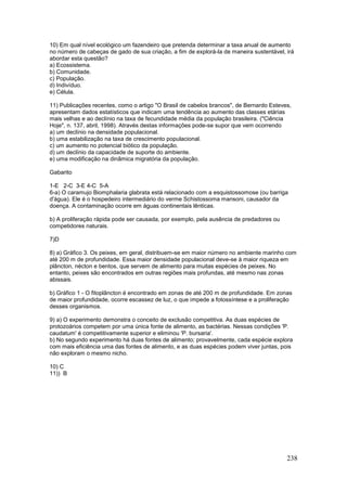 238
10) Em qual nível ecológico um fazendeiro que pretenda determinar a taxa anual de aumento
no número de cabeças de gado de sua criação, a fim de explorá-la de maneira sustentável, irá
abordar esta questão?
a) Ecossistema.
b) Comunidade.
c) População.
d) Indivíduo.
e) Célula.
11) Publicações recentes, como o artigo "O Brasil de cabelos brancos", de Bernardo Esteves,
apresentam dados estatísticos que indicam uma tendência ao aumento das classes etárias
mais velhas e ao declínio na taxa de fecundidade média da população brasileira. ("Ciência
Hoje", n. 137, abril, 1998). Através destas informações pode-se supor que vem ocorrendo
a) um declínio na densidade populacional.
b) uma estabilização na taxa de crescimento populacional.
c) um aumento no potencial biótico da população.
d) um declínio da capacidade de suporte do ambiente.
e) uma modificação na dinâmica migratória da população.
Gabarito
1-E 2-C 3-E 4-C 5-A
6-a) O caramujo Biomphalaria glabrata está relacionado com a esquistossomose (ou barriga
d'água). Ele é o hospedeiro intermediário do verme Schistossoma mansoni, causador da
doença. A contaminação ocorre em águas continentais lênticas.
b) A proliferação rápida pode ser causada, por exemplo, pela ausência de predadores ou
competidores naturais.
7)D
8) a) Gráfico 3. Os peixes, em geral, distribuem-se em maior número no ambiente marinho com
até 200 m de profundidade. Essa maior densidade populacional deve-se à maior riqueza em
plâncton, nécton e bentos, que servem de alimento para muitas espécies de peixes. No
entanto, peixes são encontrados em outras regiões mais profundas, até mesmo nas zonas
abissais.
b) Gráfico 1 - O fitoplâncton é encontrado em zonas de até 200 m de profundidade. Em zonas
de maior profundidade, ocorre escassez de luz, o que impede a fotossíntese e a proliferação
desses organismos.
9) a) O experimento demonstra o conceito de exclusão competitiva. As duas espécies de
protozoários competem por uma única fonte de alimento, as bactérias. Nessas condições 'P.
caudatum' é competitivamente superior e eliminou 'P. bursaria'.
b) No segundo experimento há duas fontes de alimento; provavelmente, cada espécie explora
com mais eficiência uma das fontes de alimento, e as duas espécies podem viver juntas, pois
não exploram o mesmo nicho.
10) C
11)) B
 