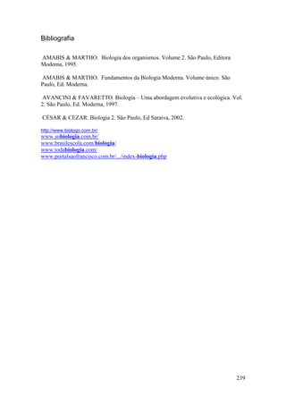 239
Bibliografia
AMABIS & MARTHO. Biologia dos organismos. Volume 2. São Paulo, Editora
Moderna, 1995.
AMABIS & MARTHO. Fundamentos da Biologia Moderna. Volume único. São
Paulo, Ed. Moderna.
AVANCINI & FAVARETTO. Biologia – Uma abordagem evolutiva e ecológica. Vol.
2. São Paulo, Ed. Moderna, 1997.
CÉSAR & CEZAR. Biologia 2. São Paulo, Ed Saraiva, 2002.
http://www.biologo.com.br/
www.sobiologia.com.br/
www.brasilescola.com/biologia/
www.todabiologia.com/
www.portalsaofrancisco.com.br/.../index-biologia.php
 