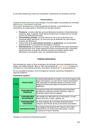 198
É outro fator limitante que merece ser considerado, notadamente em ambientes marinhos.
Fatores bióticos
Conjunto de todos seres vivos e que interagem uma certa região e que poderão ser chamados
debiocenose, comunidade ou de biota.
Como vimos, de acordo com o modo de obtenção de alimento, a comunidade de um
ecossistema, de maneira geral, é constituída por três tipos de seres:
 Produtores: os seres autótrofos quimiossintetizantes (bactérias) e fotossintetizantes
(bactérias, algas e vegetais). Esses últimos transformam a energia solar em energia
química nos alimentos produzidos.
 Consumidores primários: os seres herbívoros, isto é, que se alimentam dos
produtores (algas, plantas etc.) os carnívoros que se alimentam de consumidores
primários (os herbívoros).
 Poderá ainda haver consumidores terciários ou quaternários, que se alimentam,
respectivamente, de consumidores secundários e terciários.
 Decompositores: as bactérias e os fungos que se alimentam dos restos alimentares
dos demais seres vivos. Esses organismos (muitos microscópicos) têm o importante
papel de devolver ao ambiente nutrientes minerais que existiam nesses restos
alimentares e que poderão, assim, ser reutilizados pelos produtores.
Cadeias alimentares
Nos ecossistemas, existe um fluxo de energia e de nutrientes como elos interligados de uma
cadeia, uma cadeia alimentar. Nela, os “elos” são chamados de níveis tróficos e incluem os
produtores, os consumidores (primários, secundários, terciários etc.) e os decompositores.
Em um ecossistema aquático, como uma lagoa por exemplo, poderíamos estabelecer a
seguinte seqüência:
Ecossistema aquático:
FLORA
PRODUTORES
Composto pelas plantas da margem e do fundo da lagoa e por
algas microscópicas, as quais são as maiores responsáveis
pela oxigenação do ambiente aquático e terrestre; à esta
categoria formada pelas algas microscópicas chamamos
fitoplâncton.
FAUNA
CONSUMIDORES
PRIMÁRIOS
Composto por pequenos animais flutuantes (chamados
Zooplâncton),caramujos e peixes herbívoros, todos se
alimentado diretamente dos vegetais.
CONSUMIDORES
SECUNDÁRIOS
São aqueles que alimentam-se do nível anterior, ou seja,
peixes carnívoros, insetos, cágados, etc.,
CONSUMIDORES
TERCIÁRIOS
As aves aquáticas são o principal componente desta
categoria, alimentando-se dos consumidores secundários.
DECOMPOSITORES
Esta categoria não pertence nem a fauna e nem a flora,
alimentando-se no entanto dos restos destes, e sendo
composta por fungos e bactérias.
Visualize um exemplo de ecossistema aquático:
 