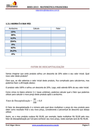 BDES 2013 - MATEMÁTICA FINANCEIRA
edgarabreu@edgarabreu.com.br
Prof. Edgar Abreu www.acasadoconcurseiro.com.br Página 9
1.3.1 AGORA É A SUA VEZ:
Acréscimo Calculo Fator
15%
20%
4,5%
254%
0%
63%
24,5%
6%
FATOR DE DESCAPITALIZAÇÃO
Vamos imaginar que certo produto sofreu um desconto de 20% sobre o seu valor inicial. Qual
novo valor deste produto?
Claro que, se não sabemos o valor inicial deste produto, fica complicado para calcularmos, mas
podemos fazer a afirmação abaixo:
O produto valia 100% e sofreu um desconto de 20%. Logo, está valendo 80% do seu valor inicial.
Como vimos no tópico anterior (1.1 taxas unitárias), podemos calcular qual o fator que podemos
utilizar para calcular o novo preço deste produto após o acréscimo.
80
Fator de Descapitalização = 0,8
100

O Fator de descapitalização é o número pelo qual devo multiplicar o preço do meu produto para
obter como resultado final o seu novo preço, considerando o percentual de desconto que desejo
utilizar.
Assim, se o meu produto custava R$ 50,00, por exemplo, basta multiplicar R$ 50,00 pelo meu
fator de descapitalização por 0,8 para conhecer seu novo preço, neste exemplo será de R$ 40,00.
 