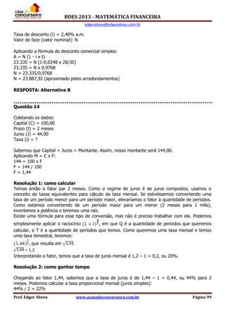 BDES 2013 - MATEMÁTICA FINANCEIRA
edgarabreu@edgarabreu.com.br
Prof. Edgar Abreu www.acasadoconcurseiro.com.br Página 99
Taxa de desconto (i) = 2,48% a.m.
Valor de face (valor nominal): N
Aplicando a fórmula do desconto comercial simples:
A = N (1 - i x t)
23.335 = N (1-0,0248 x 28/30)
23.335 = N x 0,9768
N = 23.335/0,9768
N = 23.887,92 (aproximado pelos arredondamentos)
RESPOSTA: Alternativa B
Questão 14
Coletando os dados:
Capital (C) = 100,00
Prazo (t) = 2 meses
Juros (J) = 44,00
Taxa (i) = ?
Sabemos que Capital + Juros = Montante. Assim, nosso montante será 144,00.
Aplicando M = C x F:
144 = 100 x F
F = 144 / 100
F = 1,44
Resolução 1: como calcular
Temos então o fator par 2 meses. Como o regime de juros é de juros compostos, usamos o
conceito de taxas equivalentes para cálculo da taxa mensal. Se estivéssemos convertendo uma
taxa de um período menor para um período maior, elevaríamos o fator à quantidade de períodos.
Como estamos convertendo de um período maior para um menor (2 meses para 1 mês),
invertemos a potência e teremos uma raiz.
Existe uma fórmula para esse tipo de conversão, mas não é preciso trabalhar com ela. Podemos
simplesmente aplicar o raciocínio , em que Q é a quantidade de períodos que queremos
calcular, e T é a quantidade de períodos que temos. Como queremos uma taxa mensal e temos
uma taxa bimestral, teremos:
, que resulta em .
= 1,2
Interpretando o fator, temos que a taxa de juros mensal é 1,2 – 1 = 0,2, ou 20%.
Resolução 2: como ganhar tempo
Chegando ao fator 1,44, sabemos que a taxa de juros é de 1,44 – 1 = 0,44, ou 44% para 2
meses. Podemos calcular a taxa proporcional mensal (juros simples):
44% / 2 = 22%
 