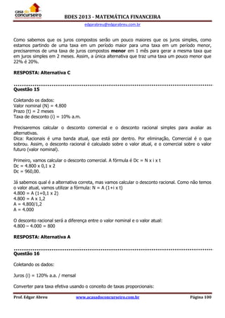 BDES 2013 - MATEMÁTICA FINANCEIRA
edgarabreu@edgarabreu.com.br
Prof. Edgar Abreu www.acasadoconcurseiro.com.br Página 100
Como sabemos que os juros compostos serão um pouco maiores que os juros simples, como
estamos partindo de uma taxa em um período maior para uma taxa em um período menor,
precisaremos de uma taxa de juros compostos menor em 1 mês para gerar a mesma taxa que
em juros simples em 2 meses. Assim, a única alternativa que traz uma taxa um pouco menor que
22% é 20%.
RESPOSTA: Alternativa C
Questão 15
Coletando os dados:
Valor nominal (N) = 4.800
Prazo (t) = 2 meses
Taxa de desconto (i) = 10% a.m.
Precisaremos calcular o desconto comercial e o desconto racional simples para avaliar as
alternativas.
Dica: Racionais é uma banda atual, que está por dentro. Por eliminação, Comercial é o que
sobrou. Assim, o desconto racional é calculado sobre o valor atual, e o comercial sobre o valor
futuro (valor nominal).
Primeiro, vamos calcular o desconto comercial. A fórmula é Dc = N x i x t
Dc = 4.800 x 0,1 x 2
Dc = 960,00.
Já sabemos qual é a alternativa correta, mas vamos calcular o desconto racional. Como não temos
o valor atual, vamos utilizar a fórmula: N = A (1+i x t)
4.800 = A (1+0,1 x 2)
4.800 = A x 1,2
A = 4.800/1,2
A = 4.000
O desconto racional será a diferença entre o valor nominal e o valor atual:
4.800 – 4.000 = 800
RESPOSTA: Alternativa A
Questão 16
Coletando os dados:
Juros (i) = 120% a.a. / mensal
Converter para taxa efetiva usando o conceito de taxas proporcionais:
 