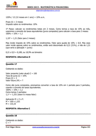 BDES 2013 - MATEMÁTICA FINANCEIRA
edgarabreu@edgarabreu.com.br
Prof. Edgar Abreu www.acasadoconcurseiro.com.br Página 101
120% / 12 (12 meses em 1 ano) = 10% a.m.
Prazo (t) = 2 meses
Imposto sobre os rendimentos: 10%
1º Passo: calcular os rendimentos totais em 2 meses. Como temos a taxa de 10% ao mês,
usaremos o conceito de taxas equivalentes (juros compostos) para calcular a taxa para 2 meses:
100% + 10% = 1,1
1,10² = 1,21 (fator para 2 meses)
Mas incide imposto de 10% sobre os rendimentos. Fator para queda de 10% = 0,9. Mas esse
valor incide apenas sobre os rendimentos, então será descontado de 0,21 (21%), e não de 1,21
(que seria a aplicação + juros):
0,21 x 0,9 = 0,189, ou 18,9% ao bimestre
RESPOSTA: Alternativa D
Questão 17
Coletando os dados:
Valor presente (valor atual) C = 100
Taxa de juros (i) = 10%
Prazo (t) = 3
Valor futuro (M) = ?
Como são juros compostos, precisamos converter a taxa de 10% em 1 período para 3 períodos,
usando o conceito de taxas equivalentes.
100% + 10% = 1,1
Como temos 3 períodos:
1,1³ = 1,331 (esse é o nosso fator)
Aplicando M = C x F:
M = 100 x 1,331
M = 133,10
RESPOSTA: Alternativa C
Questão 18
Coletando os dados:
C = ?
 