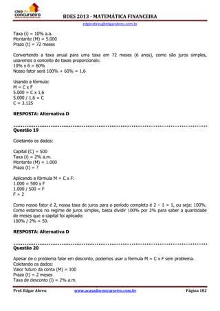 BDES 2013 - MATEMÁTICA FINANCEIRA
edgarabreu@edgarabreu.com.br
Prof. Edgar Abreu www.acasadoconcurseiro.com.br Página 102
Taxa (i) = 10% a.a.
Montante (M) = 5.000
Prazo (t) = 72 meses
Convertendo a taxa anual para uma taxa em 72 meses (6 anos), como são juros simples,
usaremos o conceito de taxas proporcionais:
10% x 6 = 60%
Nosso fator será 100% + 60% = 1,6
Usando a fórmula:
M = C x F
5.000 = C x 1,6
5.000 / 1,6 = C
C = 3.125
RESPOSTA: Alternativa D
Questão 19
Coletando os dados:
Capital (C) = 500
Taxa (i) = 2% a.m.
Montante (M) = 1.000
Prazo (t) = ?
Aplicando a fórmula M = C x F:
1.000 = 500 x F
1.000 / 500 = F
F = 2
Como nosso fator é 2, nossa taxa de juros para o período completo é 2 – 1 = 1, ou seja: 100%.
Como estamos no regime de juros simples, basta dividir 100% por 2% para saber a quantidade
de meses que o capital foi aplicado:
100% / 2% = 50.
RESPOSTA: Alternativa D
Questão 20
Apesar de o problema falar em desconto, podemos usar a fórmula M = C x F sem problema.
Coletando os dados:
Valor futuro da conta (M) = 100
Prazo (t) = 2 meses
Taxa de desconto (i) = 2% a.m.
 