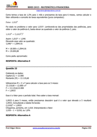 BDES 2013 - MATEMÁTICA FINANCEIRA
edgarabreu@edgarabreu.com.br
Prof. Edgar Abreu www.acasadoconcurseiro.com.br Página 104
Como temos a taxa de 1,5% para 1 mês e precisamos da taxa para 6 meses, vamos calcular o
fator utilizando o conceito de taxas equivalentes (juros compostos):
Foi dado no problema o valor para 1,015³. Lembrando-se das propriedades das potências, para
obter o valor da potência 6, basta elevar ao quadrado o valor da potência 3, pois:
Assim: 1,015³ = 1,046
Elevando esse valor ao quadrado:
1,046² = 1,094116
M = 18.000 x 1,094116
M = 19.694,08
Como pediu aproximado:
RESPOSTA: Alternativa E
Questão 23
Coletando os dados:
Capital (C) = 12.000
Montante (M) = 13.119,60
Utilizaremos M = C x F para calcular a taxa para os 5 meses:
13.119,60 = 12.000 x F
F = 13.119,6/12.000
F = 1,0933
Esse é o fator para o período total. Para saber a taxa mensal:
1,0933 é para 5 meses, então precisamos descobrir qual é o valor que elevado a 5 resultará
1,0933. Consultando a tabela fornecida:
(1,018)5
= 1,0933
Chegamos, portanto, em 1,018. Interpretando o fator:
1,018 – 1 = 0,018, ou 1,8%
RESPOSTA: Alternativa A
 