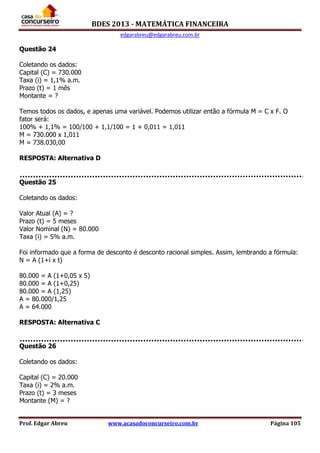 BDES 2013 - MATEMÁTICA FINANCEIRA
edgarabreu@edgarabreu.com.br
Prof. Edgar Abreu www.acasadoconcurseiro.com.br Página 105
Questão 24
Coletando os dados:
Capital (C) = 730.000
Taxa (i) = 1,1% a.m.
Prazo (t) = 1 mês
Montante = ?
Temos todos os dados, e apenas uma variável. Podemos utilizar então a fórmula M = C x F. O
fator será:
100% + 1,1% = 100/100 + 1,1/100 = 1 + 0,011 = 1,011
M = 730.000 x 1,011
M = 738.030,00
RESPOSTA: Alternativa D
Questão 25
Coletando os dados:
Valor Atual (A) = ?
Prazo (t) = 5 meses
Valor Nominal (N) = 80.000
Taxa (i) = 5% a.m.
Foi informado que a forma de desconto é desconto racional simples. Assim, lembrando a fórmula:
N = A (1+i x t)
80.000 = A (1+0,05 x 5)
80.000 = A (1+0,25)
80.000 = A (1,25)
A = 80.000/1,25
A = 64.000
RESPOSTA: Alternativa C
Questão 26
Coletando os dados:
Capital (C) = 20.000
Taxa (i) = 2% a.m.
Prazo (t) = 3 meses
Montante (M) = ?
 