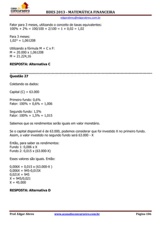BDES 2013 - MATEMÁTICA FINANCEIRA
edgarabreu@edgarabreu.com.br
Prof. Edgar Abreu www.acasadoconcurseiro.com.br Página 106
Fator para 3 meses, utilizando o conceito de taxas equivalentes:
100% + 2% = 100/100 + 2/100 = 1 + 0,02 = 1,02
Para 3 meses:
1,02³ = 1,061208
Utilizando a fórmula M = C x F:
M = 20.000 x 1,061208
M = 21.224,16
RESPOSTA: Alternativa C
Questão 27
Coletando os dados:
Capital (C) = 63.000
Primeiro fundo: 0,6%
Fator: 100% + 0,6% = 1,006
Segundo fundo: 1,5%
Fator: 100% + 1,5% = 1,015
Sabemos que os rendimentos serão iguais em valor monetário.
Se o capital disponível é de 63.000, podemos considerar que foi investido X no primeiro fundo.
Assim, o valor investido no segundo fundo será 63.000 - X
Então, para saber os rendimentos:
Fundo 1: 0,006 x X
Fundo 2: 0,015 x (63.000-X)
Esses valores são iguais. Então:
0,006X = 0,015 x (63.000-X )
0,006X = 945-0,015X
0,021X = 945
X = 945/0,021
X = 45.000
RESPOSTA: Alternativa D
 