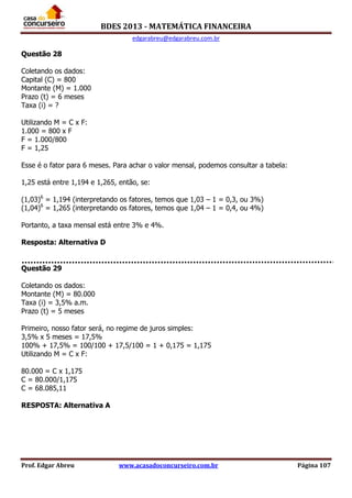 BDES 2013 - MATEMÁTICA FINANCEIRA
edgarabreu@edgarabreu.com.br
Prof. Edgar Abreu www.acasadoconcurseiro.com.br Página 107
Questão 28
Coletando os dados:
Capital (C) = 800
Montante (M) = 1.000
Prazo (t) = 6 meses
Taxa (i) = ?
Utilizando M = C x F:
1.000 = 800 x F
F = 1.000/800
F = 1,25
Esse é o fator para 6 meses. Para achar o valor mensal, podemos consultar a tabela:
1,25 está entre 1,194 e 1,265, então, se:
(1,03)6
= 1,194 (interpretando os fatores, temos que 1,03 – 1 = 0,3, ou 3%)
(1,04)6
= 1,265 (interpretando os fatores, temos que 1,04 – 1 = 0,4, ou 4%)
Portanto, a taxa mensal está entre 3% e 4%.
Resposta: Alternativa D
Questão 29
Coletando os dados:
Montante (M) = 80.000
Taxa (i) = 3,5% a.m.
Prazo (t) = 5 meses
Primeiro, nosso fator será, no regime de juros simples:
3,5% x 5 meses = 17,5%
100% + 17,5% = 100/100 + 17,5/100 = 1 + 0,175 = 1,175
Utilizando M = C x F:
80.000 = C x 1,175
C = 80.000/1,175
C = 68.085,11
RESPOSTA: Alternativa A
 