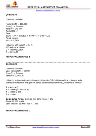 BDES 2013 - MATEMÁTICA FINANCEIRA
edgarabreu@edgarabreu.com.br
Prof. Edgar Abreu www.acasadoconcurseiro.com.br Página 108
Questão 30
Coletando os dados:
Montante (M) = 100.000
Prazo (t) = 2 meses
Taxa (i) = 2% a.m.
Capital (C) = ?
Fator:
100% + 2% = 100/100 + 2/100 = 1 + 0,02 = 1,02
Para 2 meses:
1,02² = 1,0404
Utilizando a fórmula M = C x F:
100.000 = C x 1,0404
C = 100.000/1,0404
C = 96.116,88
RESPOSTA: Alternativa B
Questão 31
Coletando os dados:
Valor Nominal (N) = 12.000
Prazo (t) = 2 meses
Taxa (i) = 2,5% a.m.
Utilizando o sistema de desconto comercial simples (não foi informado se o sistema seria
comercial ou racional, mas por ser banco, consideramos comercial), usaremos a fórmula:
A = N (1-i x t)
A = 12.000 (1 - 0,025 x 2)
A = 12.000 x 0,95
A = 11.400
Ou de outra forma: 2,5% ao mês por 2 meses = 5%
5% de 12.000 = 600
Valor liberado: 12.000 - 600 = 11.400
RESPOSTA: Alternativa C
 