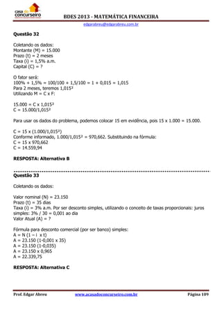 BDES 2013 - MATEMÁTICA FINANCEIRA
edgarabreu@edgarabreu.com.br
Prof. Edgar Abreu www.acasadoconcurseiro.com.br Página 109
Questão 32
Coletando os dados:
Montante (M) = 15.000
Prazo (t) = 2 meses
Taxa (i) = 1,5% a.m.
Capital (C) = ?
O fator será:
100% + 1,5% = 100/100 + 1,5/100 = 1 + 0,015 = 1,015
Para 2 meses, teremos 1,015²
Utilizando M = C x F:
15.000 = C x 1,015²
C = 15.000/1,015²
Para usar os dados do problema, podemos colocar 15 em evidência, pois 15 x 1.000 = 15.000.
C = 15 x (1.000/1,015²)
Conforme informado, 1.000/1,015² = 970,662. Substituindo na fórmula:
C = 15 x 970,662
C = 14.559,94
RESPOSTA: Alternativa B
Questão 33
Coletando os dados:
Valor nominal (N) = 23.150
Prazo (t) = 35 dias
Taxa (i) = 3% a.m. Por ser desconto simples, utilizando o conceito de taxas proporcionais: juros
simples: 3% / 30 = 0,001 ao dia
Valor Atual (A) = ?
Fórmula para desconto comercial (por ser banco) simples:
A = N (1 – i x t)
A = 23.150 (1-0,001 x 35)
A = 23.150 (1-0,035)
A = 23.150 x 0,965
A = 22.339,75
RESPOSTA: Alternativa C
 