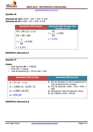BDES 2013 - MATEMÁTICA FINANCEIRA
edgarabreu@edgarabreu.com.br
Prof. Edgar Abreu www.acasadoconcurseiro.com.br Página 111
Questão 36
Desconto de 10%: 100% - 10% = 90%  0,90
Desconto de 5%: 100% - 5% = 95%  0,95
Resolução COM fórmula: Resolução SEM fórmula: (Ver
exemplo 3.2.3)
95 90 (1 1)
95 90 90
5
0,056
90
5,6%
i
i
i
i
   
 
 

95
1,056
5,6%
90
i
i
 

RESPOSTA: Alternativa E
Questão 37
Dados:
o Valor Nominal (N) = 1.000,00
o Prazo (T) = 3 meses
o Taxa de Desconto (i) = 5% ao mês = 0,05
RESPOSTA: Alternativa B
Resolução COM fórmula: Resolução SEM fórmula:
(1 )
1.000 (1 0,05 3)
1.000 (0,
85
85)
0,00
A N i t
A
A
A
   
   
 

1. 5% de desconto ao mês é proporcional a
15% de desconto em 3 meses.
2. 15% de desconto: 100% - 15% = 85% =
0,85
3. Calculando o valor do desconto, temos:
4. R$ 1.000,00 x 0,85 = 850,00
 