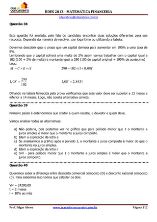 BDES 2013 - MATEMÁTICA FINANCEIRA
edgarabreu@edgarabreu.com.br
Prof. Edgar Abreu www.acasadoconcurseiro.com.br Página 112
Questão 38
Esta questão foi anulada, pelo fato do candidato encontrar duas soluções diferentes para sua
resposta. Dependia da maneira de resolver, por logarítimo ou utilizando a tabela.
Devemos descobrir qual o prazo que um capital demora para aumentar em 190% a uma taxa de
8%.
Lembrando que o capital sofrerá uma multa de 2% assim vamos trabalhar com o capital igual a
102 (100 + 2% de multa) e montante igual a 290 (100 do capital original + 190% de acréscimo)
Logo:
(1 ) 290 102 (1 0,08)
290
1,08 1,08 2,8431
102
t t
t t
M C i     
 
Olhando na tabela fornecida pela prova verificamos que este valor deve ser superior a 13 meses e
inferior a 14 meses. Logo, não consta alternativa correta.
Questão 39
Primeiro passo é entendermos que credor é quem recebe, e devedor e quem deve.
Vamos analisar todas as alternativas:
a) Não poderia, pois podemos ver no gráfico que para período menor que 1 o montante a
juros simples é maior que o montante a juros composto.
b) Idem a explicação da letra a
c) Se analisarmos o gráfico após o período 1, o montante a juros composto é maior do que o
montante no juros simples.
d) Idem a explicação da letra c
e) Sim - para período menor que 1 o montante a juros simples é maior que o montante a
juros composto.
Questão 40
Queremos saber a diferença entre desconto comercial composto (D) e desconto racional composto
(d). Para sabermos isso temos que calcular os dois.
VN = 24200,00
t = 2 meses
i = 10% ao mês
 