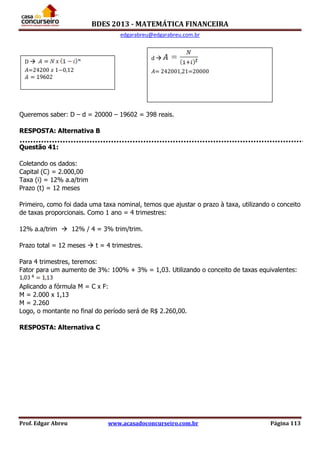 BDES 2013 - MATEMÁTICA FINANCEIRA
edgarabreu@edgarabreu.com.br
Prof. Edgar Abreu www.acasadoconcurseiro.com.br Página 113
Queremos saber: D – d = 20000 – 19602 = 398 reais.
RESPOSTA: Alternativa B
Questão 41:
Coletando os dados:
Capital (C) = 2.000,00
Taxa (i) = 12% a.a/trim
Prazo (t) = 12 meses
Primeiro, como foi dada uma taxa nominal, temos que ajustar o prazo à taxa, utilizando o conceito
de taxas proporcionais. Como 1 ano = 4 trimestres:
12% a.a/trim  12% / 4 = 3% trim/trim.
Prazo total = 12 meses  t = 4 trimestres.
Para 4 trimestres, teremos:
Fator para um aumento de 3%: 100% + 3% = 1,03. Utilizando o conceito de taxas equivalentes:
Aplicando a fórmula M = C x F:
M = 2.000 x 1,13
M = 2.260
Logo, o montante no final do período será de R$ 2.260,00.
RESPOSTA: Alternativa C
D 
𝐴=24200 𝑥 1−0,12
d 
𝐴= 242001,21=20000
 