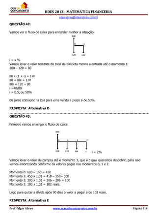 BDES 2013 - MATEMÁTICA FINANCEIRA
edgarabreu@edgarabreu.com.br
Prof. Edgar Abreu www.acasadoconcurseiro.com.br Página 114
QUESTÃO 42:
Vamos ver o fluxo de caixa para entender melhor a situação:
i = x %
Vamos levar o valor restante do total da bicicleta menos a entrada até o momento 1:
200 – 120 = 80
80 x (1 + i) = 120
80 + 80i = 120
80i = 120 – 80
i =40/80
i = 0,5, ou 50%
Os juros cobrados na loja para uma venda a prazo é de 50%.
RESPOSTA: Alternativa D
QUESTÃO 43:
Primeiro vamos enxergar o fluxo de caixa:
i = 2%
Vamos levar o valor da compra até o momento 3, que é o qual queremos descobrir, para isso
vamos amortizando conforme os valores pagos nos momentos 0, 1 e 2.
Momento 0: 600 – 150 = 450
Momento 1: 450 x 1,02 = 459 – 159= 300
Momento 2: 300 x 1,02 = 306 – 206 = 100
Momento 3: 100 x 1,02 = 102 reais.
Logo para quitar a dívida após 90 dias o valor a pagar é de 102 reais.
RESPOSTA: Alternativa E
 