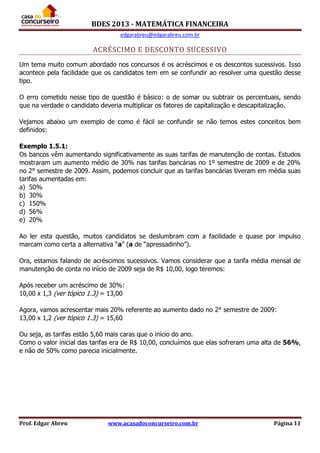 BDES 2013 - MATEMÁTICA FINANCEIRA
edgarabreu@edgarabreu.com.br
Prof. Edgar Abreu www.acasadoconcurseiro.com.br Página 11
ACRÉSCIMO E DESCONTO SUCESSIVO
Um tema muito comum abordado nos concursos é os acréscimos e os descontos sucessivos. Isso
acontece pela facilidade que os candidatos tem em se confundir ao resolver uma questão desse
tipo.
O erro cometido nesse tipo de questão é básico: o de somar ou subtrair os percentuais, sendo
que na verdade o candidato deveria multiplicar os fatores de capitalização e descapitalização.
Vejamos abaixo um exemplo de como é fácil se confundir se não temos estes conceitos bem
definidos:
Exemplo 1.5.1:
Os bancos vêm aumentando significativamente as suas tarifas de manutenção de contas. Estudos
mostraram um aumento médio de 30% nas tarifas bancárias no 1º semestre de 2009 e de 20%
no 2° semestre de 2009. Assim, podemos concluir que as tarifas bancárias tiveram em média suas
tarifas aumentadas em:
a) 50%
b) 30%
c) 150%
d) 56%
e) 20%
Ao ler esta questão, muitos candidatos se deslumbram com a facilidade e quase por impulso
marcam como certa a alternativa “a” (a de “apressadinho”).
Ora, estamos falando de acréscimos sucessivos. Vamos considerar que a tarifa média mensal de
manutenção de conta no início de 2009 seja de R$ 10,00, logo teremos:
Após receber um acréscimo de 30%:
10,00 x 1,3 (ver tópico 1.3) = 13,00
Agora, vamos acrescentar mais 20% referente ao aumento dado no 2° semestre de 2009:
13,00 x 1,2 (ver tópico 1.3) = 15,60
Ou seja, as tarifas estão 5,60 mais caras que o início do ano.
Como o valor inicial das tarifas era de R$ 10,00, concluímos que elas sofreram uma alta de 56%,
e não de 50% como parecia inicialmente.
 