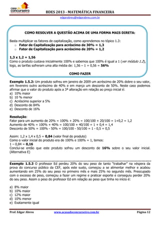BDES 2013 - MATEMÁTICA FINANCEIRA
edgarabreu@edgarabreu.com.br
Prof. Edgar Abreu www.acasadoconcurseiro.com.br Página 12
COMO RESOLVER A QUESTÃO ACIMA DE UMA FORMA MAIS DIRETA:
Basta multiplicar os fatores de capitalização, como aprendemos no tópico 1.3:
o Fator de Capitalização para acréscimo de 30% = 1,3
o Fator de Capitalização para acréscimo de 20% = 1,2
1,3 x 1,2 = 1,56
Como o produto custava inicialmente 100% e sabemos que 100% é igual a 1 (ver módulo 1.2),
logo, as tarifas sofreram uma alta média de: 1,56 – 1 = 0,56 = 56%
COMO FAZER
Exemplo 1.5.2: Um produto sofreu em janeiro de 2009 um acréscimo de 20% dobre o seu valor,
em fevereiro outro acréscimo de 40% e em março um desconto de 50%. Neste caso podemos
afirmar que o valor do produto após a 3ª alteração em relação ao preço inicial é:
a) 10% maior
b) 10 % menor
c) Acréscimo superior a 5%
d) Desconto de 84%
e) Desconto de 16%
Resolução:
Fator para um aumento de 20% = 100% + 20% = 100/100 + 20/100 = 1+0,2 = 1,2
Aumento de 40% = 100% + 40% = 100/100 + 40/100 = 1 + 0,4 = 1,4
Desconto de 50% = 100% - 50% = 100/100 - 50/100 = 1 - 0,5 = 0,5
Assim: 1,2 x 1,4 x 0,5 = 0,84 (valor final do produto)
Como o valor inicial do produto era de 100% e 100% = 1, temos:
1 – 0,84 = 0,16
Conclui-se então que este produto sofreu um desconto de 16% sobre o seu valor inicial.
(Alternativa E)
Exemplo 1.5.3 O professor Ed perdeu 20% do seu peso de tanto “trabalhar” na véspera da
prova do concurso público da CEF, após este susto, começou a se alimentar melhor e acabou
aumentando em 25% do seu peso no primeiro mês e mais 25% no segundo mês. Preocupado
com o excesso de peso, começou a fazer um regime e praticar esporte e conseguiu perder 20%
do seu peso. Assim o peso do professor Ed em relação ao peso que tinha no início é:
a) 8% maior
b) 10% maior
c) 12% maior
d) 10% menor
e) Exatamente igual
 