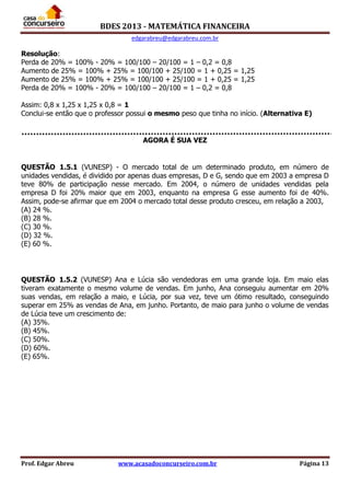 BDES 2013 - MATEMÁTICA FINANCEIRA
edgarabreu@edgarabreu.com.br
Prof. Edgar Abreu www.acasadoconcurseiro.com.br Página 13
Resolução:
Perda de 20% = 100% - 20% = 100/100 – 20/100 = 1 – 0,2 = 0,8
Aumento de 25% = 100% + 25% = 100/100 + 25/100 = 1 + 0,25 = 1,25
Aumento de 25% = 100% + 25% = 100/100 + 25/100 = 1 + 0,25 = 1,25
Perda de 20% = 100% - 20% = 100/100 – 20/100 = 1 – 0,2 = 0,8
Assim: 0,8 x 1,25 x 1,25 x 0,8 = 1
Conclui-se então que o professor possui o mesmo peso que tinha no início. (Alternativa E)
AGORA É SUA VEZ
QUESTÃO 1.5.1 (VUNESP) - O mercado total de um determinado produto, em número de
unidades vendidas, é dividido por apenas duas empresas, D e G, sendo que em 2003 a empresa D
teve 80% de participação nesse mercado. Em 2004, o número de unidades vendidas pela
empresa D foi 20% maior que em 2003, enquanto na empresa G esse aumento foi de 40%.
Assim, pode-se afirmar que em 2004 o mercado total desse produto cresceu, em relação a 2003,
(A) 24 %.
(B) 28 %.
(C) 30 %.
(D) 32 %.
(E) 60 %.
QUESTÃO 1.5.2 (VUNESP) Ana e Lúcia são vendedoras em uma grande loja. Em maio elas
tiveram exatamente o mesmo volume de vendas. Em junho, Ana conseguiu aumentar em 20%
suas vendas, em relação a maio, e Lúcia, por sua vez, teve um ótimo resultado, conseguindo
superar em 25% as vendas de Ana, em junho. Portanto, de maio para junho o volume de vendas
de Lúcia teve um crescimento de:
(A) 35%.
(B) 45%.
(C) 50%.
(D) 60%.
(E) 65%.
 