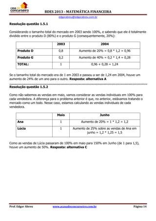 BDES 2013 - MATEMÁTICA FINANCEIRA
edgarabreu@edgarabreu.com.br
Prof. Edgar Abreu www.acasadoconcurseiro.com.br Página 14
Resolução questão 1.5.1
Considerando o tamanho total do mercado em 2003 sendo 100%, e sabendo que ele é totalmente
dividido entre o produto D (80%) e o produto G (consequentemente, 20%):
2003 2004
Produto D 0,8 Aumento de 20% = 0,8 * 1,2 = 0,96
Produto G 0,2 Aumento de 40% = 0,2 * 1,4 = 0,28
TOTAL: 1 0,96 + 0,28 = 1,24
Se o tamanho total do mercado era de 1 em 2003 e passou a ser de 1,24 em 2004, houve um
aumento de 24% de um ano para o outro. Resposta: alternativa A
Resolução questão 1.5.2
Como não sabemos as vendas em maio, vamos considerar as vendas individuais em 100% para
cada vendedora. A diferença para o problema anterior é que, no anterior, estávamos tratando o
mercado como um todo. Nesse caso, estamos calculando as vendas individuais de cada
vendedora.
Maio Junho
Ana 1 Aumento de 20% = 1 * 1,2 = 1,2
Lúcia 1 Aumento de 25% sobre as vendas de Ana em
junho = 1,2 * 1,25 = 1,5
Como as vendas de Lúcia passaram de 100% em maio para 150% em Junho (de 1 para 1,5),
houve um aumento de 50%. Resposta: alternativa C
 