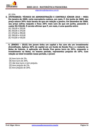 BDES 2013 - MATEMÁTICA FINANCEIRA
edgarabreu@edgarabreu.com.br
Prof. Edgar Abreu www.acasadoconcurseiro.com.br Página 16
(E) 25%
5. (PETROBRÁS: TÉCNICO DE ADMINISTRAÇÃO E CONTROLE JÚNIOR 2010 – MED)
Em janeiro de 2009, certa mercadoria custava, em reais, P. Em junho de 2009, seu
preço estava 30% mais barato do que em relação a janeiro. Em dezembro de 2009,
seu preço sofreu reajuste e ficou 20% mais caro do que em junho, passando a
custar R$ 336,00. É correto afirmar que P, em reais, é uma quantia entre:
(A) 330,00 e 350,00
(B) 350,00 e 370,00
(C) 370,00 e 390,00
(D) 390,00 e 410,00
(E) 410,00 e 430,00
6. (BNDES – 2010) Um jovem tinha um capital e fez com ele um investimento
diversificado. Aplicou 40% do capital em um fundo de Renda Fixa e o restante na
Bolsa de Valores. A aplicação em Renda Fixa gerou lucro de 20%, enquanto o
investimento na Bolsa, no mesmo período, representou prejuízo de 10%. Com
relação ao total investido nesse período, o jovem
(A) teve lucro de 2%.
(B) teve lucro de 20%.
(C) não teve lucro e nem prejuízo.
(D) teve prejuízo de 2%.
(E) teve prejuízo de 20%.
 