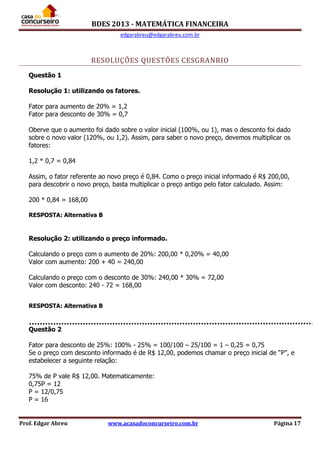 BDES 2013 - MATEMÁTICA FINANCEIRA
edgarabreu@edgarabreu.com.br
Prof. Edgar Abreu www.acasadoconcurseiro.com.br Página 17
RESOLUÇÕES QUESTÕES CESGRANRIO
Questão 1
Resolução 1: utilizando os fatores.
Fator para aumento de 20% = 1,2
Fator para desconto de 30% = 0,7
Oberve que o aumento foi dado sobre o valor inicial (100%, ou 1), mas o desconto foi dado
sobre o novo valor (120%, ou 1,2). Assim, para saber o novo preço, devemos multiplicar os
fatores:
1,2 * 0,7 = 0,84
Assim, o fator referente ao novo preço é 0,84. Como o preço inicial informado é R$ 200,00,
para descobrir o novo preço, basta multiplicar o preço antigo pelo fator calculado. Assim:
200 * 0,84 = 168,00
RESPOSTA: Alternativa B
Resolução 2: utilizando o preço informado.
Calculando o preço com o aumento de 20%: 200,00 * 0,20% = 40,00
Valor com aumento: 200 + 40 = 240,00
Calculando o preço com o desconto de 30%: 240,00 * 30% = 72,00
Valor com desconto: 240 - 72 = 168,00
RESPOSTA: Alternativa B
Questão 2
Fator para desconto de 25%: 100% - 25% = 100/100 – 25/100 = 1 – 0,25 = 0,75
Se o preço com desconto informado é de R$ 12,00, podemos chamar o preço inicial de “P”, e
estabelecer a seguinte relação:
75% de P vale R$ 12,00. Matematicamente:
0,75P = 12
P = 12/0,75
P = 16
 