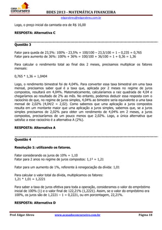 BDES 2013 - MATEMÁTICA FINANCEIRA
edgarabreu@edgarabreu.com.br
Prof. Edgar Abreu www.acasadoconcurseiro.com.br Página 18
Logo, o preço inicial da camiseta era de R$ 16,00
RESPOSTA: Alternativa C
Questão 3
Fator para queda de 23,5%: 100% - 23,5% = 100/100 – 23,5/100 = 1 – 0,235 = 0,765
Fator para aumento de 36%: 100% + 36% = 100/100 + 36/100 = 1 + 0,36 = 1,36
Para calcular o rendimento total ao final dos 2 meses, precisamos multiplicar os fatores
mensais:
0,765 * 1,36 = 1,0404
Logo, o rendimento bimestral foi de 4,04%. Para converter essa taxa bimestral em uma taxa
mensal, precisamos saber qual é a taxa que, aplicada por 2 meses no regime de juros
compostos, resultará em 4,04%. Matematicamente, calcularíamos a raiz quadrada de 4,04 e
chegaríamos ao resultado de 2% ao mês. No entanto, podemos deduzir essa resposta com o
raciocínio de que, no regime de juros simples, 4,04% ao bimestre seria equivalente a uma taxa
mensal de 2,02% (4,04/2 = 2,02). Como sabemos que uma aplicação a juros compostos
resulta em um montante maior que uma aplicação a juros simples, sabemos que, se a juros
simples precisamos de 2,02% para obter um rendimento de 4,04% em 2 meses, a juros
compostos, precisaríamos de um pouco menos que 2,02%. Logo, a única alternativa que
satisfaz a esse raciocínio é a alternativa A (2%).
RESPOSTA: Alternativa A
Questão 4
Resolução 1: utilizando os fatores.
Fator considerando os juros de 10% = 1,10
Fator para 2 anos no regime de juros compostos: 1,1² = 1,21
Fator para um aumento de 1%, referente à renegociação da dívida: 1,01
Para calcular o valor total da dívida, multiplicamos os fatores:
1,21 * 1,01 = 1,2221
Para saber a taxa de juros efetiva para toda a operação, consideramos o valor do empréstimo
inicial de 100% (1) e o valor final de 122,21% (1,2221). Assim, se o valor do empréstimo era
100%, os juros são de 1,2221 – 1 = 0,2221, ou em porcentagem, 22,21%.
RESPOSTA: Alternativa D
 
