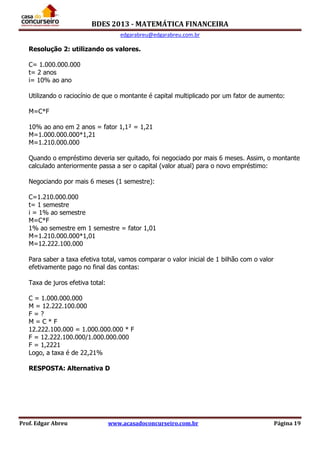BDES 2013 - MATEMÁTICA FINANCEIRA
edgarabreu@edgarabreu.com.br
Prof. Edgar Abreu www.acasadoconcurseiro.com.br Página 19
Resolução 2: utilizando os valores.
C= 1.000.000.000
t= 2 anos
i= 10% ao ano
Utilizando o raciocínio de que o montante é capital multiplicado por um fator de aumento:
M=C*F
10% ao ano em 2 anos = fator 1,1² = 1,21
M=1.000.000.000*1,21
M=1.210.000.000
Quando o empréstimo deveria ser quitado, foi negociado por mais 6 meses. Assim, o montante
calculado anteriormente passa a ser o capital (valor atual) para o novo empréstimo:
Negociando por mais 6 meses (1 semestre):
C=1.210.000.000
t= 1 semestre
i = 1% ao semestre
M=C*F
1% ao semestre em 1 semestre = fator 1,01
M=1.210.000.000*1,01
M=12.222.100.000
Para saber a taxa efetiva total, vamos comparar o valor inicial de 1 bilhão com o valor
efetivamente pago no final das contas:
Taxa de juros efetiva total:
C = 1.000.000.000
M = 12.222.100.000
F = ?
M = C * F
12.222.100.000 = 1.000.000.000 * F
F = 12.222.100.000/1.000.000.000
F = 1,2221
Logo, a taxa é de 22,21%
RESPOSTA: Alternativa D
 