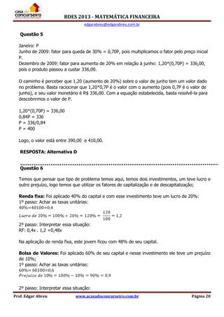BDES 2013 - MATEMÁTICA FINANCEIRA
edgarabreu@edgarabreu.com.br
Prof. Edgar Abreu www.acasadoconcurseiro.com.br Página 20
Questão 5
Janeiro: P
Junho de 2009: fator para queda de 30% = 0,70P, pois multiplicamos o fator pelo preço inicial
P.
Dezembro de 2009: fator para aumento de 20% em relação à junho: 1,20*(0,70P) = 336,00,
pois o produto passou a custar 336,00.
O caminho é perceber que 1,20 (aumento de 20%) sobre o valor de junho tem um valor dado
no problema. Basta raciocinar que 1,20*0,7P é o valor com o aumento (pois 0,7P é o valor de
junho), e seu valor monetário é R$ 336,00. Com a equação estabelecida, basta resolvê-la para
descobrirmos o valor de P.
1,20*(0,70P) = 336,00
0,84P = 336
P = 336/0,84
P = 400
Logo, o valor está entre 390,00 e 410,00.
RESPOSTA: Alternativa D
Questão 6
Temos que pensar que tipo de problema temos aqui, temos dois investimentos, um teve lucro e
outro prejuízo, logo temos que utilizar os fatores de capitalização e de descapitalização;
Renda fixa: Foi aplicado 40% do capital e com esse investimento teve um lucro de 20%:
1º passo: Achar as taxas unitárias:
40%=40100=0,4
2º passo: Interpretar essa situação:
RF: 0,4x . 1,2 =0,48x
Na aplicação de renda fixa, este jovem ficou com 48% de seu capital.
Bolsa de Valores: Foi aplicado 60% de seu capital e nesse investimento ele teve um prejuízo
de 10%;
1º passo: Achar as taxas unitárias:
60%= 60100=0,6
2º passo: Interpretar essa situação:
 