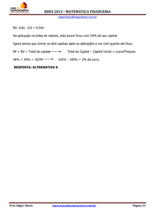 BDES 2013 - MATEMÁTICA FINANCEIRA
edgarabreu@edgarabreu.com.br
Prof. Edgar Abreu www.acasadoconcurseiro.com.br Página 21
BV: 0,6x . 0,9 = 0,54x
Na aplicação na bolsa de valores, este jovem ficou com 54% de seu capital.
Agora temos que somar os dois capitais após as aplicações e ver com quanto ele ficou.
RF + BV = Total do capital Total do Capital – Capital Inicial = Lucro/Prejuízo.
48% + 54% = 102% 102% - 100% = 2% de lucro.
RESPOSTA: ALTERNATIVA A
 