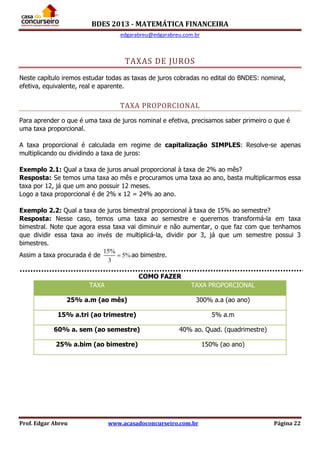 BDES 2013 - MATEMÁTICA FINANCEIRA
edgarabreu@edgarabreu.com.br
Prof. Edgar Abreu www.acasadoconcurseiro.com.br Página 22
TAXAS DE JUROS
Neste capítulo iremos estudar todas as taxas de juros cobradas no edital do BNDES: nominal,
efetiva, equivalente, real e aparente.
TAXA PROPORCIONAL
Para aprender o que é uma taxa de juros nominal e efetiva, precisamos saber primeiro o que é
uma taxa proporcional.
A taxa proporcional é calculada em regime de capitalização SIMPLES: Resolve-se apenas
multiplicando ou dividindo a taxa de juros:
Exemplo 2.1: Qual a taxa de juros anual proporcional à taxa de 2% ao mês?
Resposta: Se temos uma taxa ao mês e procuramos uma taxa ao ano, basta multiplicarmos essa
taxa por 12, já que um ano possuir 12 meses.
Logo a taxa proporcional é de 2% x 12 = 24% ao ano.
Exemplo 2.2: Qual a taxa de juros bimestral proporcional à taxa de 15% ao semestre?
Resposta: Nesse caso, temos uma taxa ao semestre e queremos transformá-la em taxa
bimestral. Note que agora essa taxa vai diminuir e não aumentar, o que faz com que tenhamos
que dividir essa taxa ao invés de multiplicá-la, dividir por 3, já que um semestre possui 3
bimestres.
Assim a taxa procurada é de
15%
5%
3
 ao bimestre.
COMO FAZER
TAXA TAXA PROPORCIONAL
25% a.m (ao mês) 300% a.a (ao ano)
15% a.tri (ao trimestre) 5% a.m
60% a. sem (ao semestre) 40% ao. Quad. (quadrimestre)
25% a.bim (ao bimestre) 150% (ao ano)
 