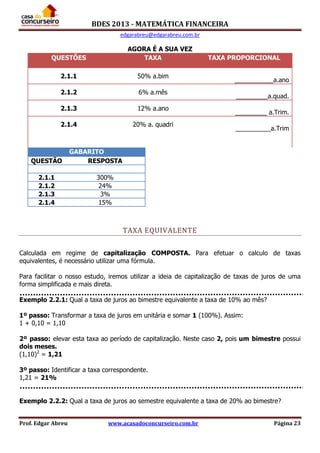 BDES 2013 - MATEMÁTICA FINANCEIRA
edgarabreu@edgarabreu.com.br
Prof. Edgar Abreu www.acasadoconcurseiro.com.br Página 23
AGORA É A SUA VEZ
QUESTÕES TAXA TAXA PROPORCIONAL
2.1.1 50% a.bim
___________a.ano
2.1.2 6% a.mês
_________a.quad.
2.1.3 12% a.ano
_________ a.Trim.
2.1.4 20% a. quadri
__________a.Trim
GABARITO
QUESTÃO RESPOSTA
2.1.1 300%
2.1.2 24%
2.1.3 3%
2.1.4 15%
TAXA EQUIVALENTE
Calculada em regime de capitalização COMPOSTA. Para efetuar o calculo de taxas
equivalentes, é necessário utilizar uma fórmula.
Para facilitar o nosso estudo, iremos utilizar a ideia de capitalização de taxas de juros de uma
forma simplificada e mais direta.
Exemplo 2.2.1: Qual a taxa de juros ao bimestre equivalente a taxa de 10% ao mês?
1º passo: Transformar a taxa de juros em unitária e somar 1 (100%). Assim:
1 + 0,10 = 1,10
2º passo: elevar esta taxa ao período de capitalização. Neste caso 2, pois um bimestre possui
dois meses.
(1,10)2
= 1,21
3º passo: Identificar a taxa correspondente.
1,21 = 21%
Exemplo 2.2.2: Qual a taxa de juros ao semestre equivalente a taxa de 20% ao bimestre?
 