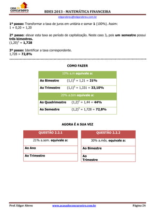 BDES 2013 - MATEMÁTICA FINANCEIRA
edgarabreu@edgarabreu.com.br
Prof. Edgar Abreu www.acasadoconcurseiro.com.br Página 24
1º passo: Transformar a taxa de juros em unitária e somar 1 (100%). Assim:
1 + 0,20 = 1,20
2º passo: elevar esta taxa ao período de capitalização. Neste caso 3, pois um semestre possui
três bimestres.
(1,20)3
= 1,728
3º passo: Identificar a taxa correspondente.
1,728 = 72,8%
COMO FAZER
20% a.bim equivale a:
Ao Quadrimestre (1,2)2
= 1,44 = 44%
Ao Semestre (1,2)3
= 1,728 = 72,8%
AGORA É A SUA VEZ
QUESTÃO 2.2.1
21% a.sem. equivale a:
Ao Ano
Ao Trimestre
10% a.m equivale a:
Ao Bimestre (1,1)2
= 1,21 = 21%
Ao Trimestre (1,1)3
= 1,331 = 33,10%
QUESTÃO 2.2.2
30% a.mês. equivale a:
Ao Bimestre
Ao
Trimestre
 