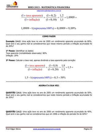 BDES 2013 - MATEMÁTICA FINANCEIRA
edgarabreu@edgarabreu.com.br
Prof. Edgar Abreu www.acasadoconcurseiro.com.br Página 26
( ) (1 0,2) 1,2
1,0
taxa aparen
909
( ) (1 0,10) 1,1
1,
1
1
repr0909 1( ) 0,0909es 9,09enta
te
i
100
nflaçã
% %
o
 
   
 
  
COMO FAZER
Exemplo 2.4.2: Uma ação teve no ano de 2005 um rendimento aparente acumulado de 80%.
Qual será o seu ganho real se considerarmos que nesse mesmo período a inflação acumulada foi
de 20%?
1º Passo: Identificar os dados:
Taxa aparente (rentabilidade observada): 80%
Inflação: 20%
2º Passo: Calcular a taxa real, apenas dividindo a taxa aparente pela correção:
( ) (1 0,8) 1,8
1,5
( ) (1 0,20
ta
) 1,2
xa aparente
inflação
1,5 1
1
1
rep( ) 0,5 50rese 0 %nta10 %
 
   
 
  
AGORA É A SUA VEZ:
QUESTÃO 2.4.1: Uma ação teve no ano de 2005 um rendimento aparente acumulado de 50%.
Qual será o seu ganho real se considerarmos que neste mesmo período a Inflação acumulada foi
de 20%?
QUESTÃO 2.4.2: Uma ação teve no ano de 2006 um rendimento aparente acumulado de 40%.
Qual será o seu ganho real se considerarmos que em 2006 a inflação do periodo foi de 60%?
 