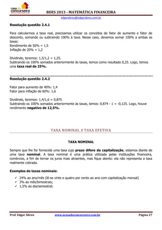 BDES 2013 - MATEMÁTICA FINANCEIRA
edgarabreu@edgarabreu.com.br
Prof. Edgar Abreu www.acasadoconcurseiro.com.br Página 27
Resolução questão 2.4.1
Para calcularmos a taxa real, precisamos utilizar os conceitos de fator de aumento e fator de
desconto, somando ou subtraindo 100% à taxa. Nesse caso, devemos somar 100% a ambas as
taxas:
Rendimento de 50% = 1,5
Inflação de 20% = 1,2
Dividindo, teremos: 1,5/1,2 = 1,25.
Subtraindo os 100% somados anteriormente às taxas, temos como resultado 0,25. Logo, temos
uma taxa real de 25%.
Resolução questão 2.4.2
Fator para aumento de 40%: 1,4
Fator para inflação de 60%: 1,6
Dividindo, teremos: 1,4/1,6 = 0,875
Subtraindo os 100% somados anteriormente às taxas, temos: 0,874 - 1 = -0,125. Logo, houve
rendimento negativo de 12,5%.
TAXA NOMINAL X TAXA EFETIVA
TAXA NOMINAL
Sempre que lhe for fornecida uma taxa cujo prazo difere da capitalização, estamos diante de
uma taxa nominal. A taxa nominal é uma prática utilizada pelas instituições financeira,
comércios, a fim de tornar os juros mais atraentes, mas fique atento: ela não representa a taxa
realmente cobrada.
Exemplos de taxas nominais:
 24% ao ano/mês (lê-se vinte e quatro por cento ao ano com capitalização mensal)
 3% ao mês/bimestrais;
 1,5% ao dia/semestral;
 