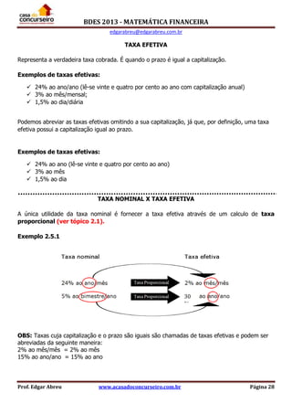 BDES 2013 - MATEMÁTICA FINANCEIRA
edgarabreu@edgarabreu.com.br
Prof. Edgar Abreu www.acasadoconcurseiro.com.br Página 28
TAXA EFETIVA
Representa a verdadeira taxa cobrada. É quando o prazo é igual a capitalização.
Exemplos de taxas efetivas:
 24% ao ano/ano (lê-se vinte e quatro por cento ao ano com capitalização anual)
 3% ao mês/mensal;
 1,5% ao dia/diária
Podemos abreviar as taxas efetivas omitindo a sua capitalização, já que, por definição, uma taxa
efetiva possui a capitalização igual ao prazo.
Exemplos de taxas efetivas:
 24% ao ano (lê-se vinte e quatro por cento ao ano)
 3% ao mês
 1,5% ao dia
TAXA NOMINAL X TAXA EFETIVA
A única utilidade da taxa nominal é fornecer a taxa efetiva através de um calculo de taxa
proporcional (ver tópico 2.1).
Exemplo 2.5.1
OBS: Taxas cuja capitalização e o prazo são iguais são chamadas de taxas efetivas e podem ser
abreviadas da seguinte maneira:
2% ao mês/mês = 2% ao mês
15% ao ano/ano = 15% ao ano
30
%
 