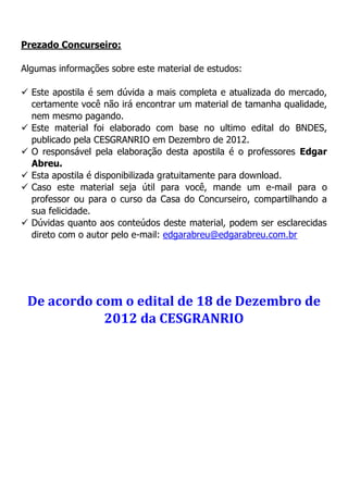 Prezado Concurseiro:
Algumas informações sobre este material de estudos:
 Este apostila é sem dúvida a mais completa e atualizada do mercado,
certamente você não irá encontrar um material de tamanha qualidade,
nem mesmo pagando.
 Este material foi elaborado com base no ultimo edital do BNDES,
publicado pela CESGRANRIO em Dezembro de 2012.
 O responsável pela elaboração desta apostila é o professores Edgar
Abreu.
 Esta apostila é disponibilizada gratuitamente para download.
 Caso este material seja útil para você, mande um e-mail para o
professor ou para o curso da Casa do Concurseiro, compartilhando a
sua felicidade.
 Dúvidas quanto aos conteúdos deste material, podem ser esclarecidas
direto com o autor pelo e-mail: edgarabreu@edgarabreu.com.br
De acordo com o edital de 18 de Dezembro de
2012 da CESGRANRIO
 