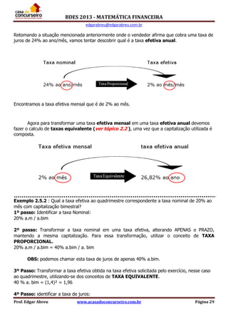 BDES 2013 - MATEMÁTICA FINANCEIRA
edgarabreu@edgarabreu.com.br
Prof. Edgar Abreu www.acasadoconcurseiro.com.br Página 29
Retomando a situação mencionada anteriormente onde o vendedor afirma que cobra uma taxa de
juros de 24% ao ano/mês, vamos tentar descobrir qual é a taxa efetiva anual.
Encontramos a taxa efetiva mensal que é de 2% ao mês.
Agora para transformar uma taxa efetiva mensal em uma taxa efetiva anual devemos
fazer o calculo de taxas equivalente (ver tópico 2.2 ), uma vez que a capitalização utilizada é
composta.
Exemplo 2.5.2 : Qual a taxa efetiva ao quadrimestre correspondente a taxa nominal de 20% ao
mês com capitalização bimestral?
1º passo: Identificar a taxa Nominal:
20% a.m / a.bim
2º passo: Transformar a taxa nominal em uma taxa efetiva, alterando APENAS o PRAZO,
mantendo a mesma capitalização. Para essa transformação, utilizar o conceito de TAXA
PROPORCIONAL.
20% a.m / a.bim = 40% a.bim / a. bim
OBS: podemos chamar esta taxa de juros de apenas 40% a.bim.
3º Passo: Transformar a taxa efetiva obtida na taxa efetiva solicitada pelo exercício, nesse caso
ao quadrimestre, utilizando-se dos conceitos de TAXA EQUIVALENTE.
40 % a. bim = (1,4)² = 1,96
4º Passo: identificar a taxa de juros:
 