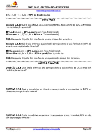 BDES 2013 - MATEMÁTICA FINANCEIRA
edgarabreu@edgarabreu.com.br
Prof. Edgar Abreu www.acasadoconcurseiro.com.br Página 30
1,96 = 1,96 – 1 = 0,96 = 96% ao Quadrimestre
COMO FAZER
Exemplo 2.5.3: Qual a taxa efetiva ao ano correspondente a taxa nominal de 10% ao trimestre
com capitalização semestral?
10% a.tri/a.sem = 20% a.sem/a.sem (Taxa Proporcional)
20% a.sem = (1,2)2
= 1,44 = 44% a.a (Taxa equivalente)
OBS: O expoente é igual a dois pelo fato de um ano possuir dois semestres.
Exemplo 2.5.4: Qual a taxa efetiva ao quadrimestre correspondente a taxa nominal de 180% ao
semestre com capitalização bimestral?
180% a.sem/a.bim = 60% a.bim/a.bim (Taxa Proporcional)
30% a.bim = (1,6)2
= 2,56 = 156% a.quad (Taxa equivalente)
OBS: O expoente é igual a dois pelo fato de um quadrimestre possuir dois bimestres.
AGORA É A SUA VEZ:
QUESTÃO 2.5.1 Qual a taxa efetiva ao ano correspondente a taxa nominal de 5% ao mês com
capitalização semestral?
QUESTÃO 2.5.2 Qual a taxa efetiva ao trimestre correspondente a taxa nominal de 240% ao
trimestre com capitalização mensal?
QUESTÃO 2.5.3 Qual a taxa efetiva ao semestre correspondente a taxa nominal de 20% ao mês
com capitalização bimestral?
 