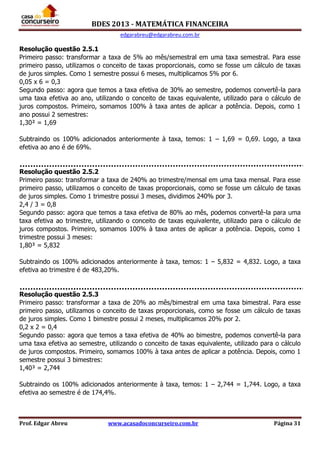 BDES 2013 - MATEMÁTICA FINANCEIRA
edgarabreu@edgarabreu.com.br
Prof. Edgar Abreu www.acasadoconcurseiro.com.br Página 31
Resolução questão 2.5.1
Primeiro passo: transformar a taxa de 5% ao mês/semestral em uma taxa semestral. Para esse
primeiro passo, utilizamos o conceito de taxas proporcionais, como se fosse um cálculo de taxas
de juros simples. Como 1 semestre possui 6 meses, multiplicamos 5% por 6.
0,05 x 6 = 0,3
Segundo passo: agora que temos a taxa efetiva de 30% ao semestre, podemos convertê-la para
uma taxa efetiva ao ano, utilizando o conceito de taxas equivalente, utilizado para o cálculo de
juros compostos. Primeiro, somamos 100% à taxa antes de aplicar a potência. Depois, como 1
ano possui 2 semestres:
1,30² = 1,69
Subtraindo os 100% adicionados anteriormente à taxa, temos: 1 – 1,69 = 0,69. Logo, a taxa
efetiva ao ano é de 69%.
Resolução questão 2.5.2
Primeiro passo: transformar a taxa de 240% ao trimestre/mensal em uma taxa mensal. Para esse
primeiro passo, utilizamos o conceito de taxas proporcionais, como se fosse um cálculo de taxas
de juros simples. Como 1 trimestre possui 3 meses, dividimos 240% por 3.
2,4 / 3 = 0,8
Segundo passo: agora que temos a taxa efetiva de 80% ao mês, podemos convertê-la para uma
taxa efetiva ao trimestre, utilizando o conceito de taxas equivalente, utilizado para o cálculo de
juros compostos. Primeiro, somamos 100% à taxa antes de aplicar a potência. Depois, como 1
trimestre possui 3 meses:
1,80³ = 5,832
Subtraindo os 100% adicionados anteriormente à taxa, temos: 1 – 5,832 = 4,832. Logo, a taxa
efetiva ao trimestre é de 483,20%.
Resolução questão 2.5.3
Primeiro passo: transformar a taxa de 20% ao mês/bimestral em uma taxa bimestral. Para esse
primeiro passo, utilizamos o conceito de taxas proporcionais, como se fosse um cálculo de taxas
de juros simples. Como 1 bimestre possui 2 meses, multiplicamos 20% por 2.
0,2 x 2 = 0,4
Segundo passo: agora que temos a taxa efetiva de 40% ao bimestre, podemos convertê-la para
uma taxa efetiva ao semestre, utilizando o conceito de taxas equivalente, utilizado para o cálculo
de juros compostos. Primeiro, somamos 100% à taxa antes de aplicar a potência. Depois, como 1
semestre possui 3 bimestres:
1,40³ = 2,744
Subtraindo os 100% adicionados anteriormente à taxa, temos: 1 – 2,744 = 1,744. Logo, a taxa
efetiva ao semestre é de 174,4%.
 