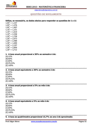 BDES 2013 - MATEMÁTICA FINANCEIRA
edgarabreu@edgarabreu.com.br
Prof. Edgar Abreu www.acasadoconcurseiro.com.br Página 32
QUESTÕES DE NIVELAMENTO
Utilize, se necessário, os dados abaixo para responder as questões de 1 a 11
1,053
= 1,157
1,055
= 1,276
1,057
= 1,407
1,103
= 1,331
1,105
= 1,610
1,109
= 2,358
1,203
= 1,728
1,204
= 2,073
1,205
= 2,488
1,302
= 1,690
1,303
= 2,197
1,304
= 2,856
1,305
= 3,712
1. A taxa anual proporcional a 30% ao semestre é de:
(A)15%
(B)60%
(C)69%
(D)79,53%
(E) 169%
2. A taxa anual equivalente a 30% ao semestre é de:
(A)15%
(B)60%
(C)69%
(D)79,53%
(E) 169%
3. A taxa anual proporcional a 5% ao mês é de:
(A)15%
(B)60%
(C)69%
(D)79,53%
(E) 169%
4. A taxa anual equivalente a 5% ao mês é de:
(A)15%
(B)60%
(C)69%
(D)79,53%
(E) 169%
5. A taxa ao quadrimestre proporcional 15,7% ao ano é de aproximado:
 