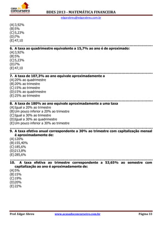 BDES 2013 - MATEMÁTICA FINANCEIRA
edgarabreu@edgarabreu.com.br
Prof. Edgar Abreu www.acasadoconcurseiro.com.br Página 33
(A)3,92%
(B)5%
(C)5,23%
(D)7%
(E) 47,10
6. A taxa ao quadrimestre equivalente a 15,7% ao ano é de aproximado:
(A)3,92%
(B)5%
(C)5,23%
(D)7%
(E) 47,10
7. A taxa de 107,3% ao ano equivale aproximadamente a
(A)20% ao quadrimestre
(B)20% ao trimestre
(C)15% ao trimestre
(D)15% ao quadrimestre
(E) 25% ao trimestre
8. A taxa de 180% ao ano equivale aproximadamente a uma taxa
(A)Igual a 20% ao trimestre
(B)Um pouco inferior a 20% ao trimestre
(C)Igual a 30% ao trimestre
(D)Igual a 30% ao quadrimestre
(E) Um pouco inferior a 30% ao trimestre
9. A taxa efetiva anual correspondente a 30% ao trimestre com capitalização mensal
é aproximadamente de:
(A)120%
(B)155,40%
(C)185,6%
(D)213,8%
(E) 285,6%
10. A taxa efetiva ao trimestre correspondente a 53,65% ao semestre com
capitalização ao ano é aproximadamente de:
(A)5%
(B)15%
(C)19%
(D)20%
(E) 22%
 