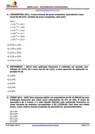 BDES 2013 - MATEMÁTICA FINANCEIRA
edgarabreu@edgarabreu.com.br
Prof. Edgar Abreu www.acasadoconcurseiro.com.br Página 35
4. (TRANSPETRO 2011) A taxa mensal, de juros compostos, equivalente à taxa
anual de 60,12%, também de juros compostos, está entre
a) 0,5% e 1,5%
b) 1,5% e 2,5%
c) 2,5% e 3,5%
d) 3,5% e 4,5%
e) 4,5% e 5,5%
5. (PETROBRAS – 2011) Uma aplicação financeira é realizada em período com
inflação de 2,5%. Se a taxa real foi de 5,6%, a taxa aparente da aplicação no
período foi de
a) 3,02%
b) 3,10%
c) 8,10%
d) 8,24%
e) 8,32%
6. (FINEP 2011 - SUP) Uma empresa obtém um empréstimo de R$ 15.000,00 de uma
instituição financeira que cobra juros antecipados de 3% ao mês. O prazo da
operação é de 3 meses, e o valor líquido liberado pela instituição financeira na
conta corrente da empresa correspondeu a R$ 13.650,00. Com base nos dados
acima, a taxa efetiva mensal composta da operação foi, aproximadamente,
(A) 4,4%
(B) 4,0%
(C) 3,6%
(D) 3,2%
(E) 2,8%
 